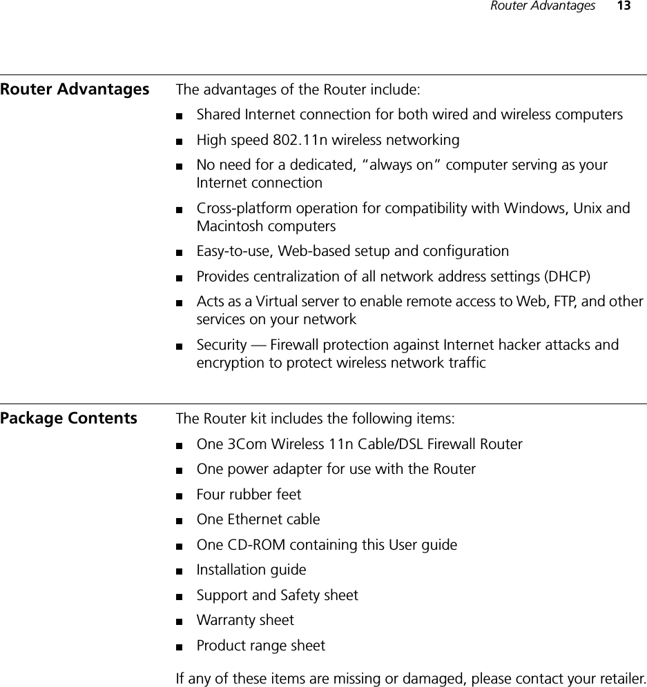 Router Advantages 13Router Advantages The advantages of the Router include:■Shared Internet connection for both wired and wireless computers■High speed 802.11n wireless networking■No need for a dedicated, “always on” computer serving as your Internet connection■Cross-platform operation for compatibility with Windows, Unix and Macintosh computers■Easy-to-use, Web-based setup and configuration■Provides centralization of all network address settings (DHCP)■Acts as a Virtual server to enable remote access to Web, FTP, and other services on your network■Security — Firewall protection against Internet hacker attacks and encryption to protect wireless network trafficPackage Contents The Router kit includes the following items:■One 3Com Wireless 11n Cable/DSL Firewall Router■One power adapter for use with the Router■Four rubber feet■One Ethernet cable■One CD-ROM containing this User guide■Installation guide■Support and Safety sheet ■Warranty sheet ■Product range sheetIf any of these items are missing or damaged, please contact your retailer.