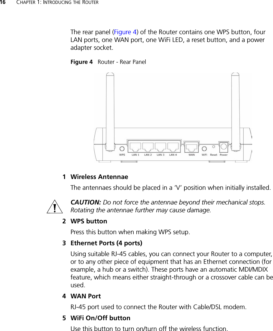 16 CHAPTER 1: INTRODUCING THE ROUTERThe rear panel (Figure 4) of the Router contains one WPS button, four LAN ports, one WAN port, one WiFi LED, a reset button, and a power adapter socket.Figure 4   Router - Rear Panel1 Wireless AntennaeThe antennaes should be placed in a ‘V’ position when initially installed.CAUTION: Do not force the antennae beyond their mechanical stops. Rotating the antennae further may cause damage.2 WPS buttonPress this button when making WPS setup. 3 Ethernet Ports (4 ports) Using suitable RJ-45 cables, you can connect your Router to a computer, or to any other piece of equipment that has an Ethernet connection (for example, a hub or a switch). These ports have an automatic MDI/MDIX feature, which means either straight-through or a crossover cable can be used.4WAN PortRJ-45 port used to connect the Router with Cable/DSL modem. 5 WiFi On/Off buttonUse this button to turn on/turn off the wireless function. 