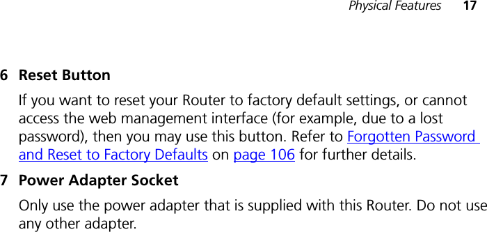 Physical Features 176 Reset ButtonIf you want to reset your Router to factory default settings, or cannot access the web management interface (for example, due to a lost password), then you may use this button. Refer to Forgotten Password and Reset to Factory Defaults on page 106 for further details.7 Power Adapter SocketOnly use the power adapter that is supplied with this Router. Do not use any other adapter.