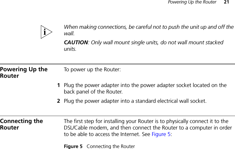Powering Up the Router 21When making connections, be careful not to push the unit up and off the wall.CAUTION: Only wall mount single units, do not wall mount stacked units. Powering Up the RouterTo power up the Router:1Plug the power adapter into the power adapter socket located on the back panel of the Router.2Plug the power adapter into a standard electrical wall socket.Connecting the RouterThe first step for installing your Router is to physically connect it to the DSL/Cable modem, and then connect the Router to a computer in order to be able to access the Internet. See Figure 5:Figure 5   Connecting the Router