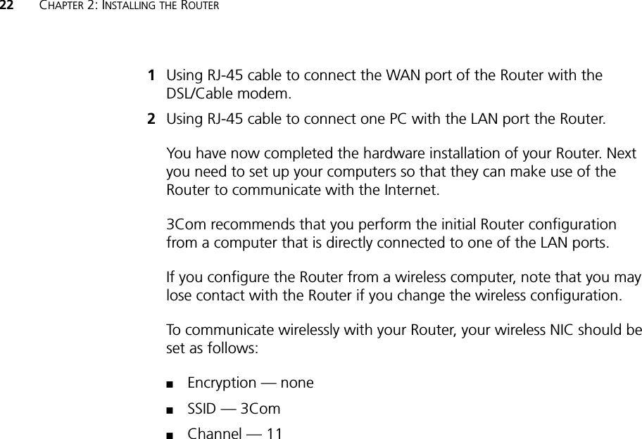 22 CHAPTER 2: INSTALLING THE ROUTER1Using RJ-45 cable to connect the WAN port of the Router with the DSL/Cable modem. 2Using RJ-45 cable to connect one PC with the LAN port the Router. You have now completed the hardware installation of your Router. Next you need to set up your computers so that they can make use of the Router to communicate with the Internet.3Com recommends that you perform the initial Router configuration from a computer that is directly connected to one of the LAN ports. If you configure the Router from a wireless computer, note that you may lose contact with the Router if you change the wireless configuration.To communicate wirelessly with your Router, your wireless NIC should be set as follows:■Encryption — none■SSID — 3Com■Channel — 11