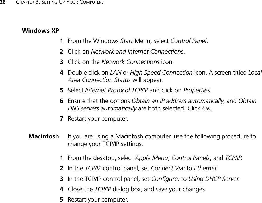 26 CHAPTER 3: SETTING UP YOUR COMPUTERSWindows XP1From the Windows Start Menu, select Control Panel.2Click on Network and Internet Connections.3Click on the Network Connections icon.4Double click on LAN or High Speed Connection icon. A screen titled Local Area Connection Status will appear.5Select Internet Protocol TCP/IP and click on Properties.6Ensure that the options Obtain an IP address automatically, and Obtain DNS servers automatically are both selected. Click OK.7Restart your computer.Macintosh If you are using a Macintosh computer, use the following procedure to change your TCP/IP settings:1From the desktop, select Apple Menu, Control Panels, and TCP/IP.2In the TCP/IP control panel, set Connect Via: to Ethernet.3In the TCP/IP control panel, set Configure: to Using DHCP Server.4Close the TCP/IP dialog box, and save your changes.5Restart your computer.