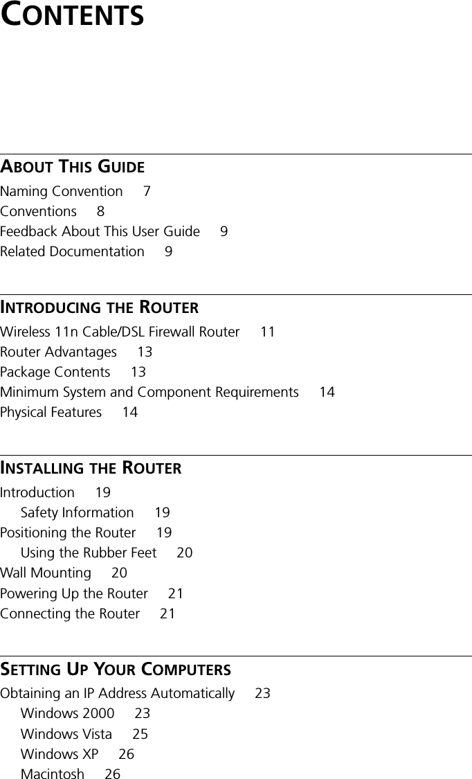 CONTENTSABOUT THIS GUIDENaming Convention 7Conventions 8Feedback About This User Guide 9Related Documentation 9INTRODUCING THE ROUTERWireless 11n Cable/DSL Firewall Router 11Router Advantages 13Package Contents 13Minimum System and Component Requirements 14Physical Features 14INSTALLING THE ROUTERIntroduction 19Safety Information 19Positioning the Router 19Using the Rubber Feet 20Wall Mounting 20Powering Up the Router 21Connecting the Router 21SETTING UP YOUR COMPUTERSObtaining an IP Address Automatically 23Windows 2000 23Windows Vista 25Windows XP 26Macintosh 26