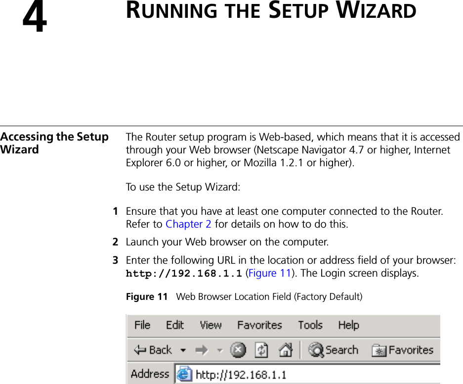 4RUNNING THE SETUP WIZARDAccessing the Setup WizardThe Router setup program is Web-based, which means that it is accessed through your Web browser (Netscape Navigator 4.7 or higher, Internet Explorer 6.0 or higher, or Mozilla 1.2.1 or higher). To use the Setup Wizard:1Ensure that you have at least one computer connected to the Router. Refer to Chapter 2 for details on how to do this.2Launch your Web browser on the computer. 3Enter the following URL in the location or address field of your browser: http://192.168.1.1 (Figure 11). The Login screen displays.Figure 11   Web Browser Location Field (Factory Default)