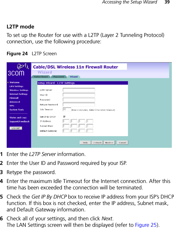 Accessing the Setup Wizard 39L2TP modeTo set up the Router for use with a L2TP (Layer 2 Tunneling Protocol) connection, use the following procedure:Figure 24   L2TP Screen1Enter the L2TP Server information.2Enter the User ID and Password required by your ISP.3Retype the password. 4Enter the maximum Idle Timeout for the Internet connection. After this time has been exceeded the connection will be terminated. 5Check the Get IP By DHCP box to receive IP address from your ISP’s DHCP function. If this box is not checked, enter the IP address, Subnet mask, and Default Gateway information.6Check all of your settings, and then click Next. The LAN Settings screen will then be displayed (refer to Figure 25).