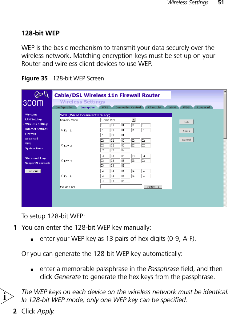 Wireless Settings 51128-bit WEPWEP is the basic mechanism to transmit your data securely over the wireless network. Matching encryption keys must be set up on your Router and wireless client devices to use WEP.Figure 35   128-bit WEP ScreenTo setup 128-bit WEP: 1You can enter the 128-bit WEP key manually:■enter your WEP key as 13 pairs of hex digits (0-9, A-F).Or you can generate the 128-bit WEP key automatically: ■enter a memorable passphrase in the Passphrase field, and then click Generate to generate the hex keys from the passphrase.The WEP keys on each device on the wireless network must be identical. In 128-bit WEP mode, only one WEP key can be specified.2Click Apply.