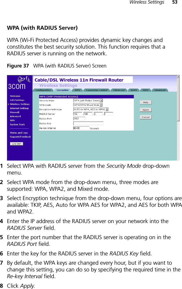 Wireless Settings 53WPA (with RADIUS Server)WPA (Wi-Fi Protected Access) provides dynamic key changes and constitutes the best security solution. This function requires that a RADIUS server is running on the network.Figure 37   WPA (with RADIUS Server) Screen1Select WPA with RADIUS server from the Security Mode drop-down menu.2Select WPA mode from the drop-down menu, three modes are supported: WPA, WPA2, and Mixed mode.3Select Encryption technique from the drop-down menu, four options are available: TKIP, AES, Auto for WPA AES for WPA2, and AES for both WPA and WPA2.4Enter the IP address of the RADIUS server on your network into the RADIUS Server field.5Enter the port number that the RADIUS server is operating on in the RADIUS Port field.6Enter the key for the RADIUS server in the RADIUS Key field.7By default, the WPA keys are changed every hour, but if you want to change this setting, you can do so by specifying the required time in the Re-key Interval field. 8Click Apply.