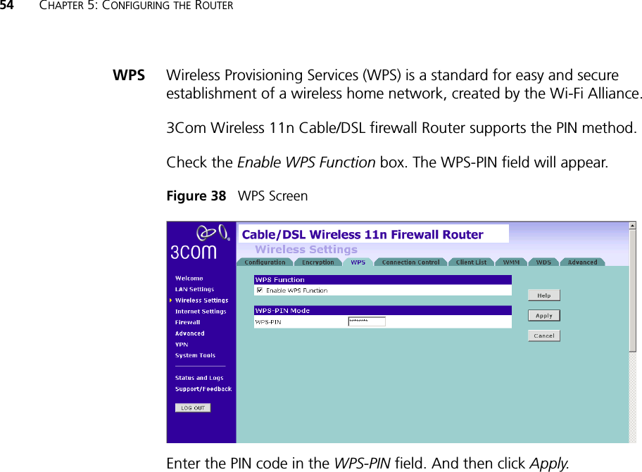 54 CHAPTER 5: CONFIGURING THE ROUTERWPS Wireless Provisioning Services (WPS) is a standard for easy and secure establishment of a wireless home network, created by the Wi-Fi Alliance.3Com Wireless 11n Cable/DSL firewall Router supports the PIN method. Check the Enable WPS Function box. The WPS-PIN field will appear. Figure 38   WPS ScreenEnter the PIN code in the WPS-PIN field. And then click Apply.