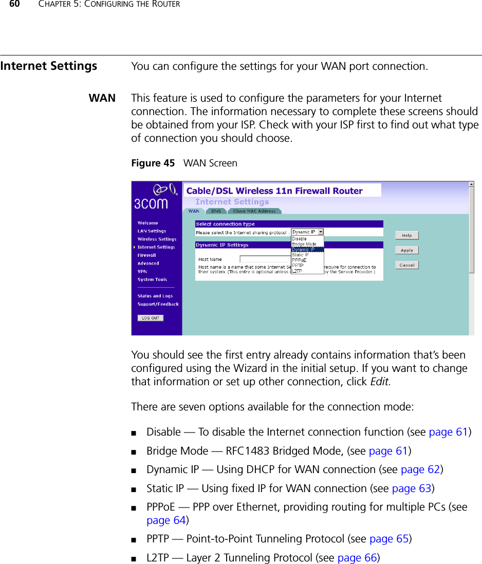 60 CHAPTER 5: CONFIGURING THE ROUTERInternet Settings You can configure the settings for your WAN port connection.WAN This feature is used to configure the parameters for your Internet connection. The information necessary to complete these screens should be obtained from your ISP. Check with your ISP first to find out what type of connection you should choose.Figure 45   WAN ScreenYou should see the first entry already contains information that’s been configured using the Wizard in the initial setup. If you want to change that information or set up other connection, click Edit.There are seven options available for the connection mode:■Disable — To disable the Internet connection function (see page 61)■Bridge Mode — RFC1483 Bridged Mode, (see page 61)■Dynamic IP — Using DHCP for WAN connection (see page 62)■Static IP — Using fixed IP for WAN connection (see page 63)■PPPoE — PPP over Ethernet, providing routing for multiple PCs (see page 64)■PPTP — Point-to-Point Tunneling Protocol (see page 65)■L2TP — Layer 2 Tunneling Protocol (see page 66)