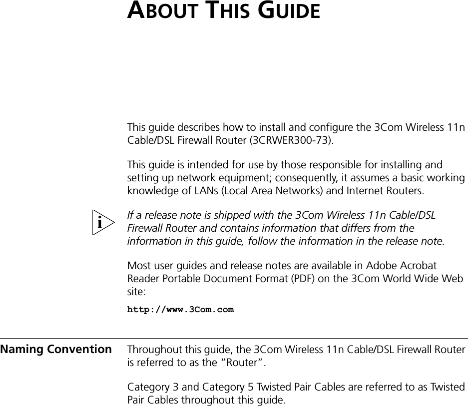 ABOUT THIS GUIDEThis guide describes how to install and configure the 3Com Wireless 11n Cable/DSL Firewall Router (3CRWER300-73).This guide is intended for use by those responsible for installing and setting up network equipment; consequently, it assumes a basic working knowledge of LANs (Local Area Networks) and Internet Routers.If a release note is shipped with the 3Com Wireless 11n Cable/DSL Firewall Router and contains information that differs from the information in this guide, follow the information in the release note.Most user guides and release notes are available in Adobe Acrobat Reader Portable Document Format (PDF) on the 3Com World Wide Web site:http://www.3Com.comNaming Convention Throughout this guide, the 3Com Wireless 11n Cable/DSL Firewall Router is referred to as the “Router”.Category 3 and Category 5 Twisted Pair Cables are referred to as Twisted Pair Cables throughout this guide.