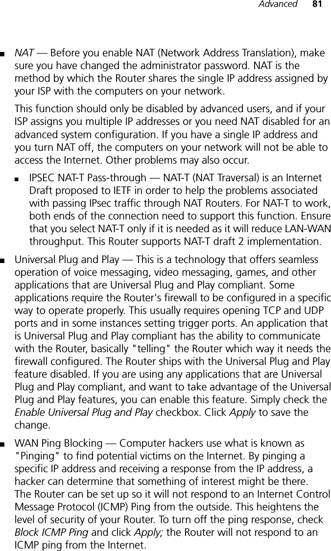 Advanced 81■NAT — Before you enable NAT (Network Address Translation), make sure you have changed the administrator password. NAT is the method by which the Router shares the single IP address assigned by your ISP with the computers on your network. This function should only be disabled by advanced users, and if your ISP assigns you multiple IP addresses or you need NAT disabled for an advanced system configuration. If you have a single IP address and you turn NAT off, the computers on your network will not be able to access the Internet. Other problems may also occur. ■IPSEC NAT-T Pass-through — NAT-T (NAT Traversal) is an Internet Draft proposed to IETF in order to help the problems associated with passing IPsec traffic through NAT Routers. For NAT-T to work, both ends of the connection need to support this function. Ensure that you select NAT-T only if it is needed as it will reduce LAN-WAN throughput. This Router supports NAT-T draft 2 implementation.■Universal Plug and Play — This is a technology that offers seamless operation of voice messaging, video messaging, games, and other applications that are Universal Plug and Play compliant. Some applications require the Router&apos;s firewall to be configured in a specific way to operate properly. This usually requires opening TCP and UDP ports and in some instances setting trigger ports. An application that is Universal Plug and Play compliant has the ability to communicate with the Router, basically &quot;telling&quot; the Router which way it needs the firewall configured. The Router ships with the Universal Plug and Play feature disabled. If you are using any applications that are Universal Plug and Play compliant, and want to take advantage of the Universal Plug and Play features, you can enable this feature. Simply check the Enable Universal Plug and Play checkbox. Click Apply to save the change.■WAN Ping Blocking — Computer hackers use what is known as &quot;Pinging&quot; to find potential victims on the Internet. By pinging a specific IP address and receiving a response from the IP address, a hacker can determine that something of interest might be there. The Router can be set up so it will not respond to an Internet Control Message Protocol (ICMP) Ping from the outside. This heightens the level of security of your Router. To turn off the ping response, check Block ICMP Ping and click Apply; the Router will not respond to an ICMP ping from the Internet.