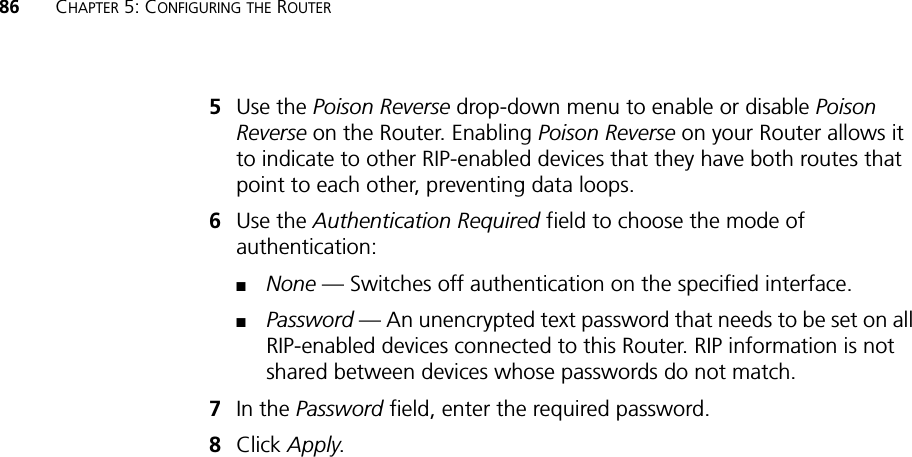 86 CHAPTER 5: CONFIGURING THE ROUTER5Use the Poison Reverse drop-down menu to enable or disable Poison Reverse on the Router. Enabling Poison Reverse on your Router allows it to indicate to other RIP-enabled devices that they have both routes that point to each other, preventing data loops.6Use the Authentication Required field to choose the mode of authentication:■None — Switches off authentication on the specified interface.■Password — An unencrypted text password that needs to be set on all RIP-enabled devices connected to this Router. RIP information is not shared between devices whose passwords do not match.7In the Password field, enter the required password.8Click Apply.