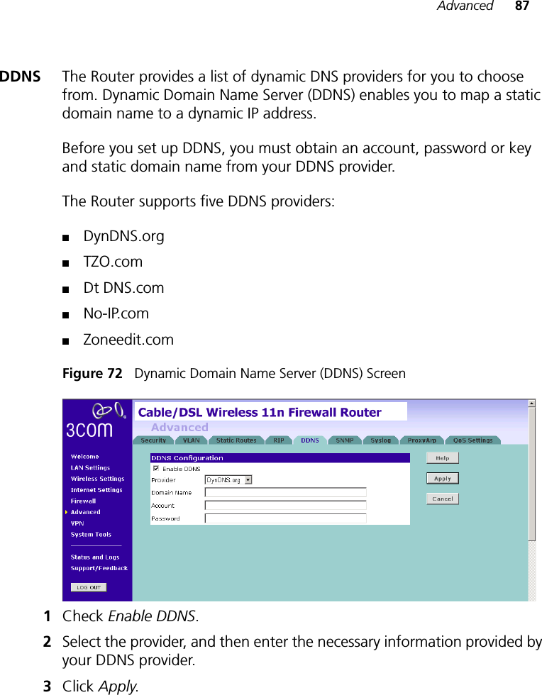 Advanced 87DDNS The Router provides a list of dynamic DNS providers for you to choose from. Dynamic Domain Name Server (DDNS) enables you to map a static domain name to a dynamic IP address. Before you set up DDNS, you must obtain an account, password or key and static domain name from your DDNS provider. The Router supports five DDNS providers: ■DynDNS.org■TZO.com■Dt DNS.com■No-IP.com■Zoneedit.comFigure 72   Dynamic Domain Name Server (DDNS) Screen1Check Enable DDNS. 2Select the provider, and then enter the necessary information provided by your DDNS provider. 3Click Apply. 