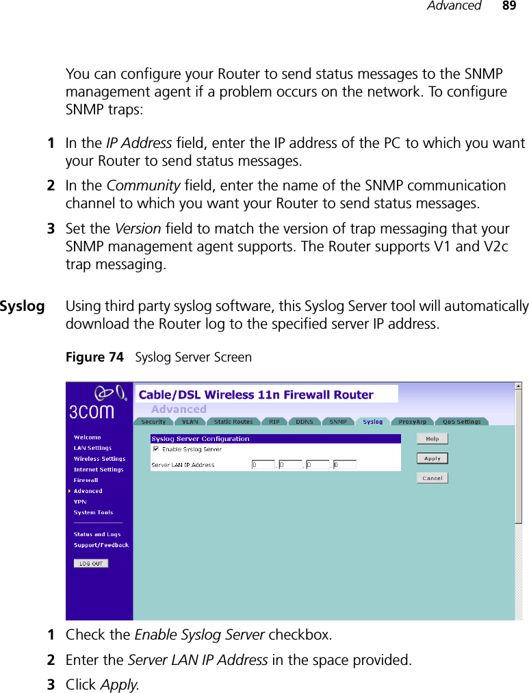 Advanced 89You can configure your Router to send status messages to the SNMP management agent if a problem occurs on the network. To configure SNMP traps:1In the IP Address field, enter the IP address of the PC to which you want your Router to send status messages. 2In the Community field, enter the name of the SNMP communication channel to which you want your Router to send status messages.3Set the Version field to match the version of trap messaging that your SNMP management agent supports. The Router supports V1 and V2c trap messaging.Syslog Using third party syslog software, this Syslog Server tool will automatically download the Router log to the specified server IP address.Figure 74   Syslog Server Screen1Check the Enable Syslog Server checkbox.2Enter the Server LAN IP Address in the space provided. 3Click Apply. 