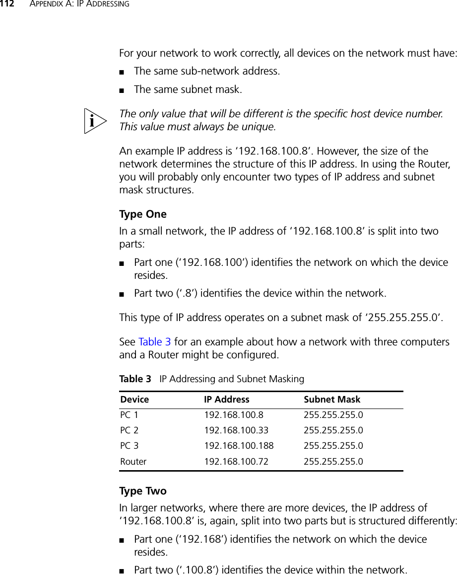112 APPENDIX A: IP ADDRESSINGFor your network to work correctly, all devices on the network must have:■The same sub-network address.■The same subnet mask.The only value that will be different is the specific host device number. This value must always be unique.An example IP address is ‘192.168.100.8’. However, the size of the network determines the structure of this IP address. In using the Router, you will probably only encounter two types of IP address and subnet mask structures.Type OneIn a small network, the IP address of ‘192.168.100.8’ is split into two parts:■Part one (‘192.168.100’) identifies the network on which the device resides.■Part two (‘.8’) identifies the device within the network.This type of IP address operates on a subnet mask of ‘255.255.255.0’.See Ta bl e 3 for an example about how a network with three computers and a Router might be configured.Table 3   IP Addressing and Subnet MaskingType TwoIn larger networks, where there are more devices, the IP address of ‘192.168.100.8’ is, again, split into two parts but is structured differently:■Part one (‘192.168’) identifies the network on which the device resides.■Part two (‘.100.8’) identifies the device within the network.Device IP Address Subnet MaskPC 1 192.168.100.8 255.255.255.0PC 2 192.168.100.33 255.255.255.0PC 3 192.168.100.188 255.255.255.0Router 192.168.100.72 255.255.255.0