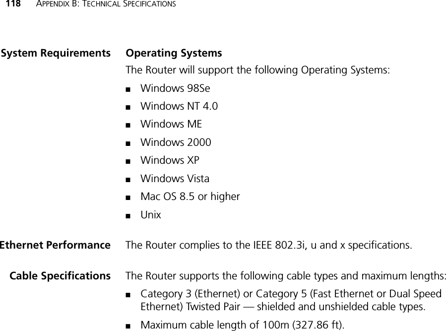 118 APPENDIX B: TECHNICAL SPECIFICATIONSSystem Requirements Operating SystemsThe Router will support the following Operating Systems:■Windows 98Se■Windows NT 4.0■Windows ME■Windows 2000■Windows XP■Windows Vista■Mac OS 8.5 or higher■UnixEthernet Performance The Router complies to the IEEE 802.3i, u and x specifications.Cable Specifications The Router supports the following cable types and maximum lengths:■Category 3 (Ethernet) or Category 5 (Fast Ethernet or Dual Speed Ethernet) Twisted Pair — shielded and unshielded cable types.■Maximum cable length of 100m (327.86 ft).