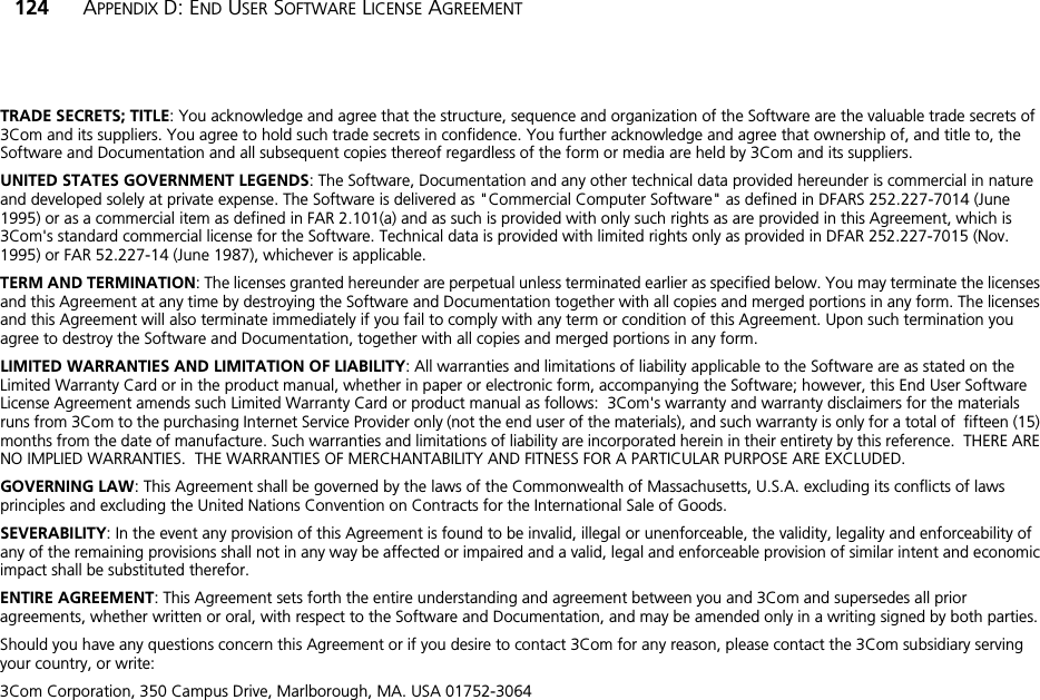 124 APPENDIX D: END USER SOFTWARE LICENSE AGREEMENTTRADE SECRETS; TITLE: You acknowledge and agree that the structure, sequence and organization of the Software are the valuable trade secrets of 3Com and its suppliers. You agree to hold such trade secrets in confidence. You further acknowledge and agree that ownership of, and title to, the Software and Documentation and all subsequent copies thereof regardless of the form or media are held by 3Com and its suppliers.UNITED STATES GOVERNMENT LEGENDS: The Software, Documentation and any other technical data provided hereunder is commercial in nature and developed solely at private expense. The Software is delivered as &quot;Commercial Computer Software&quot; as defined in DFARS 252.227-7014 (June 1995) or as a commercial item as defined in FAR 2.101(a) and as such is provided with only such rights as are provided in this Agreement, which is 3Com&apos;s standard commercial license for the Software. Technical data is provided with limited rights only as provided in DFAR 252.227-7015 (Nov. 1995) or FAR 52.227-14 (June 1987), whichever is applicable.TERM AND TERMINATION: The licenses granted hereunder are perpetual unless terminated earlier as specified below. You may terminate the licenses and this Agreement at any time by destroying the Software and Documentation together with all copies and merged portions in any form. The licenses and this Agreement will also terminate immediately if you fail to comply with any term or condition of this Agreement. Upon such termination you agree to destroy the Software and Documentation, together with all copies and merged portions in any form.LIMITED WARRANTIES AND LIMITATION OF LIABILITY: All warranties and limitations of liability applicable to the Software are as stated on the Limited Warranty Card or in the product manual, whether in paper or electronic form, accompanying the Software; however, this End User Software License Agreement amends such Limited Warranty Card or product manual as follows:  3Com&apos;s warranty and warranty disclaimers for the materials runs from 3Com to the purchasing Internet Service Provider only (not the end user of the materials), and such warranty is only for a total of  fifteen (15) months from the date of manufacture. Such warranties and limitations of liability are incorporated herein in their entirety by this reference.  THERE ARE NO IMPLIED WARRANTIES.  THE WARRANTIES OF MERCHANTABILITY AND FITNESS FOR A PARTICULAR PURPOSE ARE EXCLUDED.GOVERNING LAW: This Agreement shall be governed by the laws of the Commonwealth of Massachusetts, U.S.A. excluding its conflicts of laws principles and excluding the United Nations Convention on Contracts for the International Sale of Goods.SEVERABILITY: In the event any provision of this Agreement is found to be invalid, illegal or unenforceable, the validity, legality and enforceability of any of the remaining provisions shall not in any way be affected or impaired and a valid, legal and enforceable provision of similar intent and economic impact shall be substituted therefor.ENTIRE AGREEMENT: This Agreement sets forth the entire understanding and agreement between you and 3Com and supersedes all prior agreements, whether written or oral, with respect to the Software and Documentation, and may be amended only in a writing signed by both parties.Should you have any questions concern this Agreement or if you desire to contact 3Com for any reason, please contact the 3Com subsidiary serving your country, or write:3Com Corporation, 350 Campus Drive, Marlborough, MA. USA 01752-3064