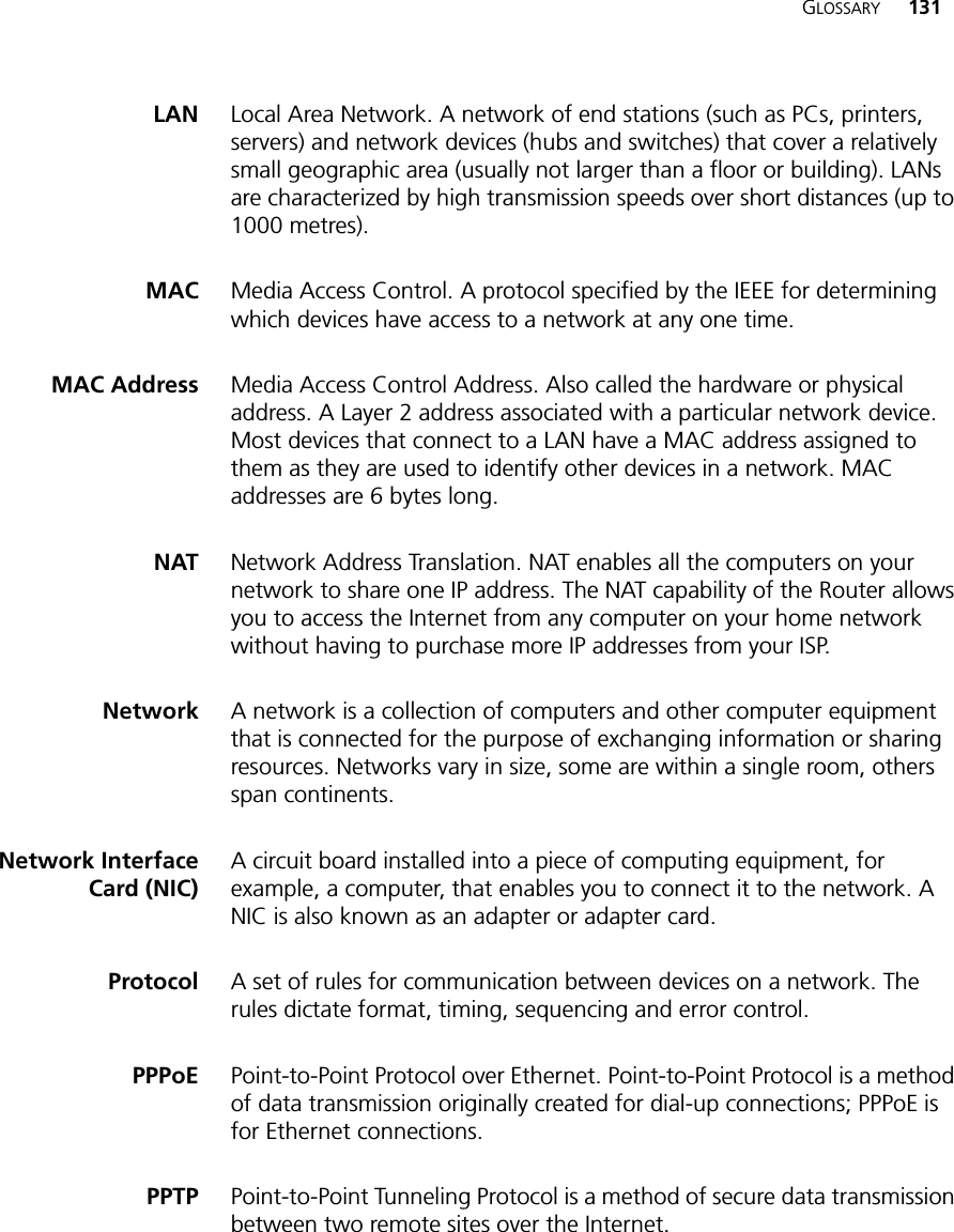 GLOSSARY 131LAN Local Area Network. A network of end stations (such as PCs, printers, servers) and network devices (hubs and switches) that cover a relatively small geographic area (usually not larger than a floor or building). LANs are characterized by high transmission speeds over short distances (up to 1000 metres).MAC Media Access Control. A protocol specified by the IEEE for determining which devices have access to a network at any one time.MAC Address Media Access Control Address. Also called the hardware or physical address. A Layer 2 address associated with a particular network device. Most devices that connect to a LAN have a MAC address assigned to them as they are used to identify other devices in a network. MAC addresses are 6 bytes long. NAT Network Address Translation. NAT enables all the computers on your network to share one IP address. The NAT capability of the Router allows you to access the Internet from any computer on your home network without having to purchase more IP addresses from your ISP.Network A network is a collection of computers and other computer equipment that is connected for the purpose of exchanging information or sharing resources. Networks vary in size, some are within a single room, others span continents.Network InterfaceCard (NIC)A circuit board installed into a piece of computing equipment, for example, a computer, that enables you to connect it to the network. A NIC is also known as an adapter or adapter card.Protocol A set of rules for communication between devices on a network. The rules dictate format, timing, sequencing and error control.PPPoE Point-to-Point Protocol over Ethernet. Point-to-Point Protocol is a method of data transmission originally created for dial-up connections; PPPoE is for Ethernet connections.PPTP Point-to-Point Tunneling Protocol is a method of secure data transmission between two remote sites over the Internet.