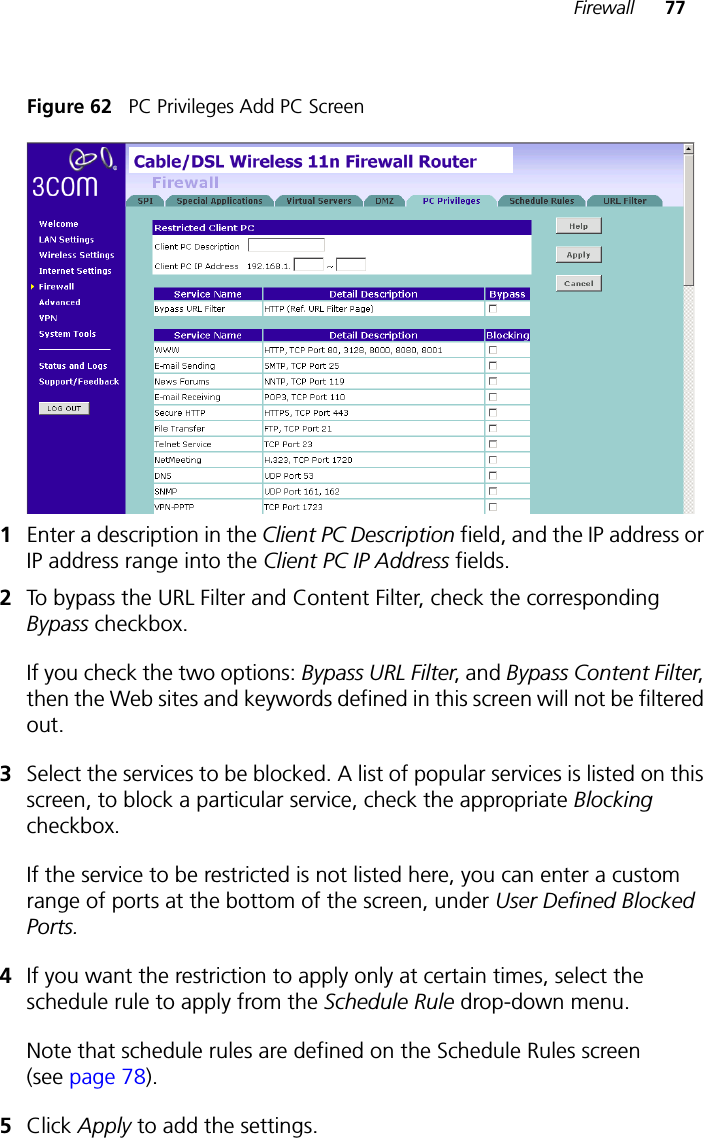 Firewall 77Figure 62   PC Privileges Add PC Screen1Enter a description in the Client PC Description field, and the IP address or IP address range into the Client PC IP Address fields.2To bypass the URL Filter and Content Filter, check the corresponding Bypass checkbox. If you check the two options: Bypass URL Filter, and Bypass Content Filter, then the Web sites and keywords defined in this screen will not be filtered out.3Select the services to be blocked. A list of popular services is listed on this screen, to block a particular service, check the appropriate Blocking checkbox.If the service to be restricted is not listed here, you can enter a custom range of ports at the bottom of the screen, under User Defined Blocked Ports.4If you want the restriction to apply only at certain times, select the schedule rule to apply from the Schedule Rule drop-down menu.Note that schedule rules are defined on the Schedule Rules screen (see page 78).5Click Apply to add the settings.