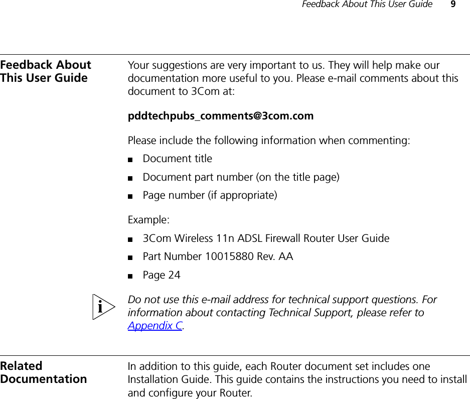 Feedback About This User Guide 9Feedback About This User GuideYour suggestions are very important to us. They will help make our documentation more useful to you. Please e-mail comments about this document to 3Com at:pddtechpubs_comments@3com.comPlease include the following information when commenting:■Document title■Document part number (on the title page)■Page number (if appropriate)Example:■3Com Wireless 11n ADSL Firewall Router User Guide■Part Number 10015880 Rev. AA■Page 24Do not use this e-mail address for technical support questions. For information about contacting Technical Support, please refer to Appendix C.Related DocumentationIn addition to this guide, each Router document set includes one Installation Guide. This guide contains the instructions you need to install and configure your Router.