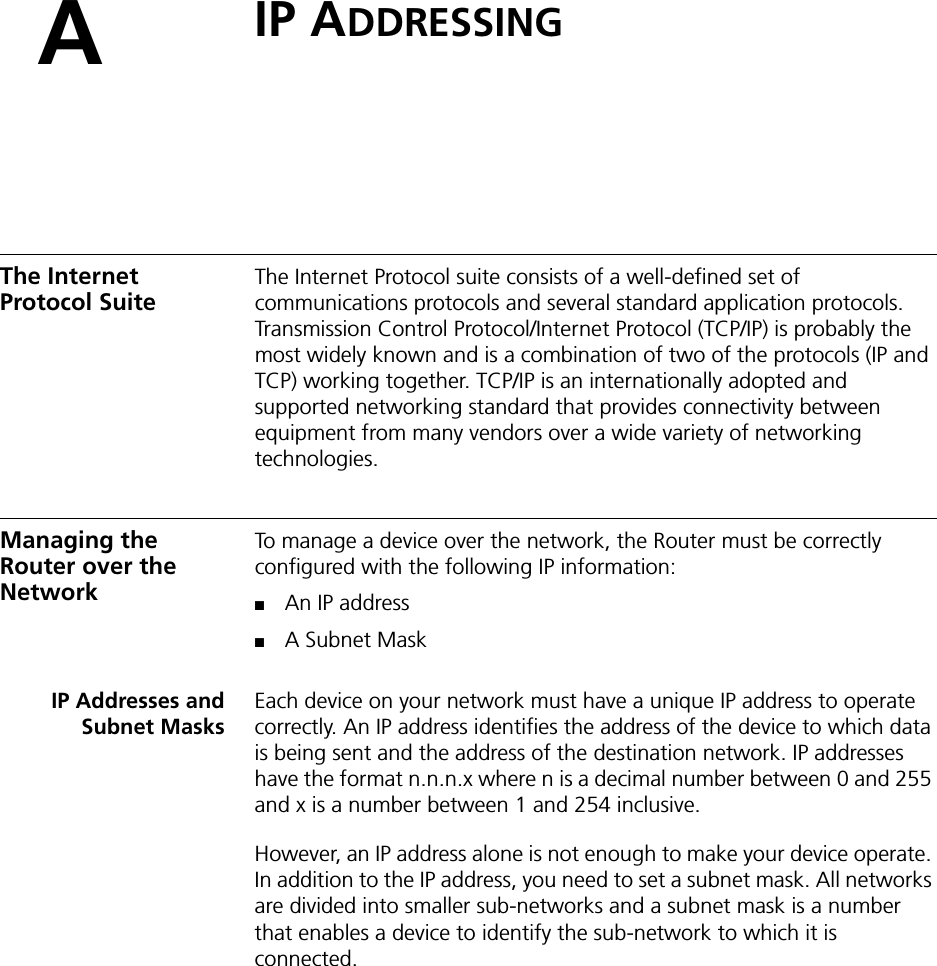 AIP ADDRESSINGThe Internet Protocol SuiteThe Internet Protocol suite consists of a well-defined set of communications protocols and several standard application protocols. Transmission Control Protocol/Internet Protocol (TCP/IP) is probably the most widely known and is a combination of two of the protocols (IP and TCP) working together. TCP/IP is an internationally adopted and supported networking standard that provides connectivity between equipment from many vendors over a wide variety of networking technologies.Managing the Router over the NetworkTo manage a device over the network, the Router must be correctly configured with the following IP information:■An IP address■A Subnet MaskIP Addresses andSubnet MasksEach device on your network must have a unique IP address to operate correctly. An IP address identifies the address of the device to which data is being sent and the address of the destination network. IP addresses have the format n.n.n.x where n is a decimal number between 0 and 255 and x is a number between 1 and 254 inclusive.However, an IP address alone is not enough to make your device operate. In addition to the IP address, you need to set a subnet mask. All networks are divided into smaller sub-networks and a subnet mask is a number that enables a device to identify the sub-network to which it is connected.