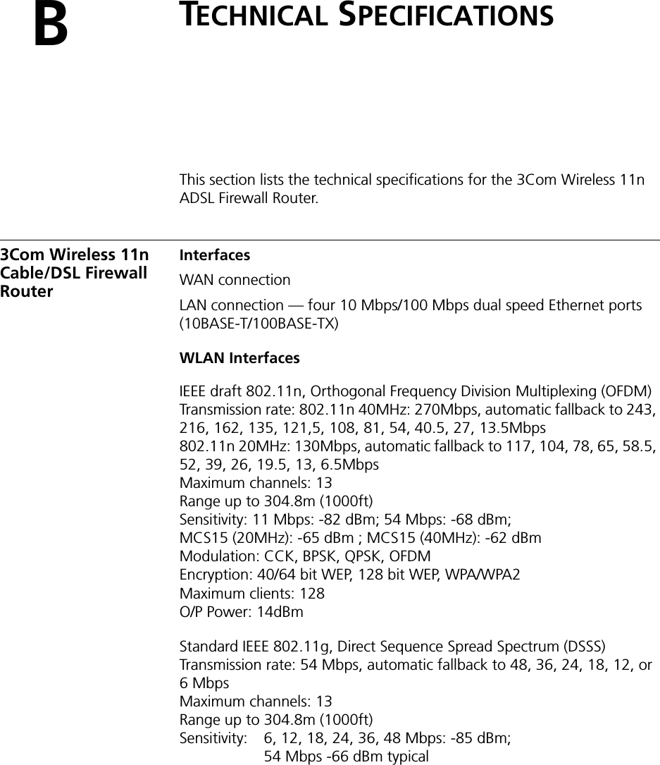 BTECHNICAL SPECIFICATIONSThis section lists the technical specifications for the 3Com Wireless 11n ADSL Firewall Router.3Com Wireless 11n Cable/DSL Firewall RouterInterfacesWAN connectionLAN connection — four 10 Mbps/100 Mbps dual speed Ethernet ports (10BASE-T/100BASE-TX)WLAN InterfacesIEEE draft 802.11n, Orthogonal Frequency Division Multiplexing (OFDM)Transmission rate: 802.11n 40MHz: 270Mbps, automatic fallback to 243, 216, 162, 135, 121,5, 108, 81, 54, 40.5, 27, 13.5Mbps802.11n 20MHz: 130Mbps, automatic fallback to 117, 104, 78, 65, 58.5, 52, 39, 26, 19.5, 13, 6.5MbpsMaximum channels: 13Range up to 304.8m (1000ft)Sensitivity: 11 Mbps: -82 dBm; 54 Mbps: -68 dBm;MCS15 (20MHz): -65 dBm ; MCS15 (40MHz): -62 dBm Modulation: CCK, BPSK, QPSK, OFDMEncryption: 40/64 bit WEP, 128 bit WEP, WPA/WPA2Maximum clients: 128O/P Power: 14dBmStandard IEEE 802.11g, Direct Sequence Spread Spectrum (DSSS)Transmission rate: 54 Mbps, automatic fallback to 48, 36, 24, 18, 12, or 6MbpsMaximum channels: 13Range up to 304.8m (1000ft)Sensitivity:  6, 12, 18, 24, 36, 48 Mbps: -85 dBm;54 Mbps -66 dBm typical