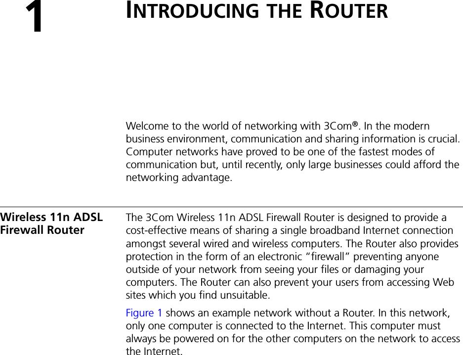 1INTRODUCING THE ROUTERWelcome to the world of networking with 3Com®. In the modern business environment, communication and sharing information is crucial. Computer networks have proved to be one of the fastest modes of communication but, until recently, only large businesses could afford the networking advantage.Wireless 11n ADSL Firewall RouterThe 3Com Wireless 11n ADSL Firewall Router is designed to provide a cost-effective means of sharing a single broadband Internet connection amongst several wired and wireless computers. The Router also provides protection in the form of an electronic “firewall” preventing anyone outside of your network from seeing your files or damaging your computers. The Router can also prevent your users from accessing Web sites which you find unsuitable.Figure 1 shows an example network without a Router. In this network, only one computer is connected to the Internet. This computer must always be powered on for the other computers on the network to access the Internet.