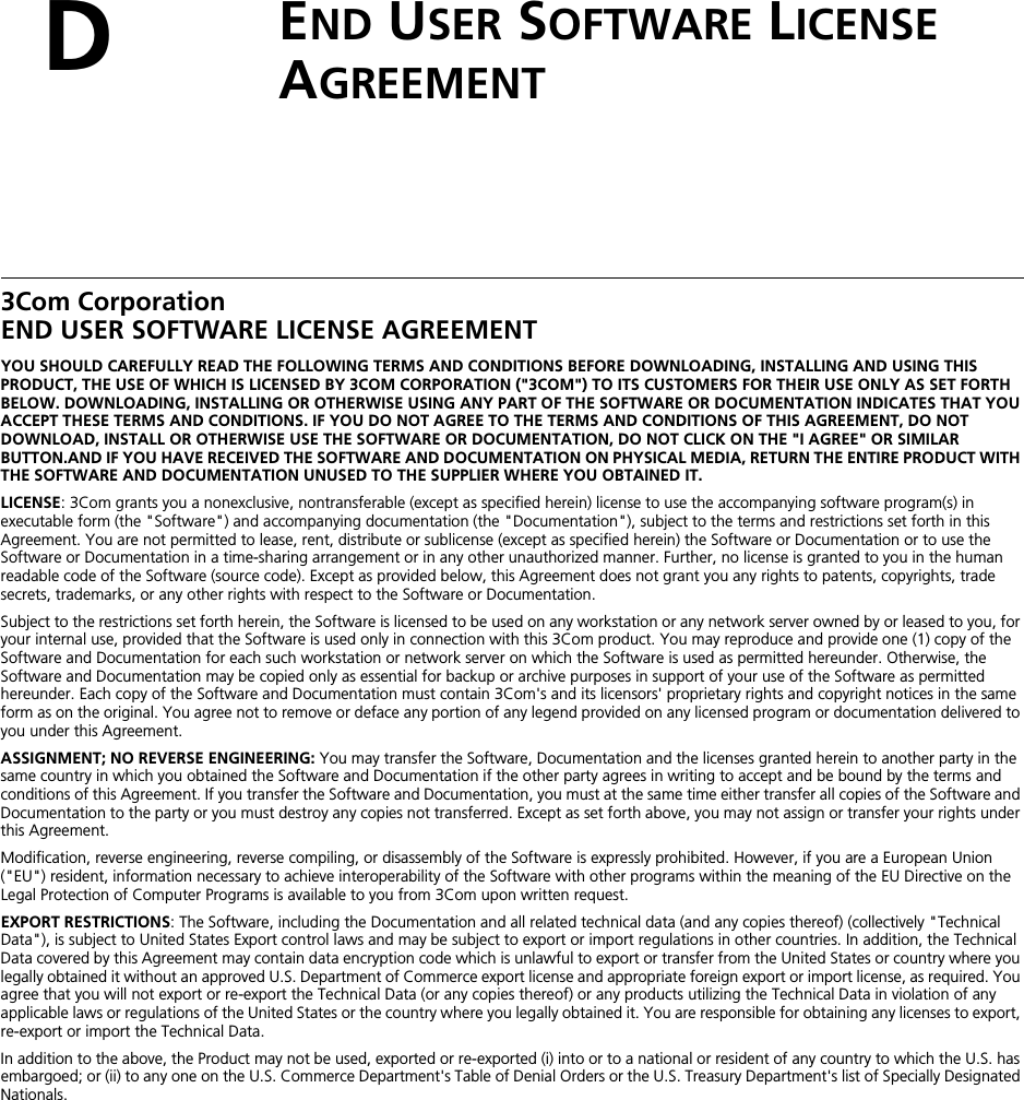 DEND USER SOFTWARE LICENSE AGREEMENT3Com CorporationEND USER SOFTWARE LICENSE AGREEMENTYOU SHOULD CAREFULLY READ THE FOLLOWING TERMS AND CONDITIONS BEFORE DOWNLOADING, INSTALLING AND USING THIS PRODUCT, THE USE OF WHICH IS LICENSED BY 3COM CORPORATION (&quot;3COM&quot;) TO ITS CUSTOMERS FOR THEIR USE ONLY AS SET FORTH BELOW. DOWNLOADING, INSTALLING OR OTHERWISE USING ANY PART OF THE SOFTWARE OR DOCUMENTATION INDICATES THAT YOU ACCEPT THESE TERMS AND CONDITIONS. IF YOU DO NOT AGREE TO THE TERMS AND CONDITIONS OF THIS AGREEMENT, DO NOT DOWNLOAD, INSTALL OR OTHERWISE USE THE SOFTWARE OR DOCUMENTATION, DO NOT CLICK ON THE &quot;I AGREE&quot; OR SIMILAR BUTTON.AND IF YOU HAVE RECEIVED THE SOFTWARE AND DOCUMENTATION ON PHYSICAL MEDIA, RETURN THE ENTIRE PRODUCT WITH THE SOFTWARE AND DOCUMENTATION UNUSED TO THE SUPPLIER WHERE YOU OBTAINED IT.LICENSE: 3Com grants you a nonexclusive, nontransferable (except as specified herein) license to use the accompanying software program(s) in executable form (the &quot;Software&quot;) and accompanying documentation (the &quot;Documentation&quot;), subject to the terms and restrictions set forth in this Agreement. You are not permitted to lease, rent, distribute or sublicense (except as specified herein) the Software or Documentation or to use the Software or Documentation in a time-sharing arrangement or in any other unauthorized manner. Further, no license is granted to you in the human readable code of the Software (source code). Except as provided below, this Agreement does not grant you any rights to patents, copyrights, trade secrets, trademarks, or any other rights with respect to the Software or Documentation.Subject to the restrictions set forth herein, the Software is licensed to be used on any workstation or any network server owned by or leased to you, for your internal use, provided that the Software is used only in connection with this 3Com product. You may reproduce and provide one (1) copy of the Software and Documentation for each such workstation or network server on which the Software is used as permitted hereunder. Otherwise, the Software and Documentation may be copied only as essential for backup or archive purposes in support of your use of the Software as permitted hereunder. Each copy of the Software and Documentation must contain 3Com&apos;s and its licensors&apos; proprietary rights and copyright notices in the same form as on the original. You agree not to remove or deface any portion of any legend provided on any licensed program or documentation delivered to you under this Agreement.ASSIGNMENT; NO REVERSE ENGINEERING: You may transfer the Software, Documentation and the licenses granted herein to another party in the same country in which you obtained the Software and Documentation if the other party agrees in writing to accept and be bound by the terms and conditions of this Agreement. If you transfer the Software and Documentation, you must at the same time either transfer all copies of the Software and Documentation to the party or you must destroy any copies not transferred. Except as set forth above, you may not assign or transfer your rights under this Agreement.Modification, reverse engineering, reverse compiling, or disassembly of the Software is expressly prohibited. However, if you are a European Union (&quot;EU&quot;) resident, information necessary to achieve interoperability of the Software with other programs within the meaning of the EU Directive on the Legal Protection of Computer Programs is available to you from 3Com upon written request.EXPORT RESTRICTIONS: The Software, including the Documentation and all related technical data (and any copies thereof) (collectively &quot;Technical Data&quot;), is subject to United States Export control laws and may be subject to export or import regulations in other countries. In addition, the Technical Data covered by this Agreement may contain data encryption code which is unlawful to export or transfer from the United States or country where you legally obtained it without an approved U.S. Department of Commerce export license and appropriate foreign export or import license, as required. You agree that you will not export or re-export the Technical Data (or any copies thereof) or any products utilizing the Technical Data in violation of any applicable laws or regulations of the United States or the country where you legally obtained it. You are responsible for obtaining any licenses to export, re-export or import the Technical Data.In addition to the above, the Product may not be used, exported or re-exported (i) into or to a national or resident of any country to which the U.S. has embargoed; or (ii) to any one on the U.S. Commerce Department&apos;s Table of Denial Orders or the U.S. Treasury Department&apos;s list of Specially Designated Nationals.