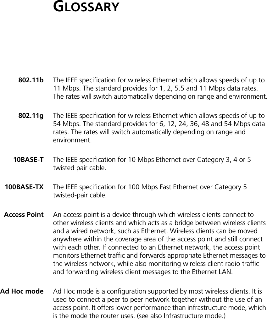GLOSSARY802.11b The IEEE specification for wireless Ethernet which allows speeds of up to 11 Mbps. The standard provides for 1, 2, 5.5 and 11 Mbps data rates. The rates will switch automatically depending on range and environment.802.11g The IEEE specification for wireless Ethernet which allows speeds of up to 54 Mbps. The standard provides for 6, 12, 24, 36, 48 and 54 Mbps data rates. The rates will switch automatically depending on range and environment.10BASE-T The IEEE specification for 10 Mbps Ethernet over Category 3, 4 or 5 twisted pair cable.100BASE-TX The IEEE specification for 100 Mbps Fast Ethernet over Category 5 twisted-pair cable. Access Point An access point is a device through which wireless clients connect to other wireless clients and which acts as a bridge between wireless clients and a wired network, such as Ethernet. Wireless clients can be moved anywhere within the coverage area of the access point and still connect with each other. If connected to an Ethernet network, the access point monitors Ethernet traffic and forwards appropriate Ethernet messages to the wireless network, while also monitoring wireless client radio traffic and forwarding wireless client messages to the Ethernet LAN.Ad Hoc mode Ad Hoc mode is a configuration supported by most wireless clients. It is used to connect a peer to peer network together without the use of an access point. It offers lower performance than infrastructure mode, which is the mode the router uses. (see also Infrastructure mode.)
