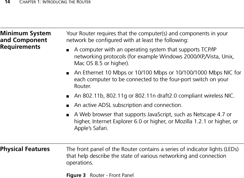 14 CHAPTER 1: INTRODUCING THE ROUTERMinimum System and Component RequirementsYour Router requires that the computer(s) and components in your network be configured with at least the following:■A computer with an operating system that supports TCP/IP networking protocols (for example Windows 2000/XP,/Vista, Unix, Mac OS 8.5 or higher).■An Ethernet 10 Mbps or 10/100 Mbps or 10/100/1000 Mbps NIC for each computer to be connected to the four-port switch on your Router.■An 802.11b, 802.11g or 802.11n draft2.0 compliant wireless NIC.■An active ADSL subscription and connection.■A Web browser that supports JavaScript, such as Netscape 4.7 or higher, Internet Explorer 6.0 or higher, or Mozilla 1.2.1 or higher, or Apple’s Safari. Physical Features The front panel of the Router contains a series of indicator lights (LEDs) that help describe the state of various networking and connection operations.Figure 3   Router - Front Panel