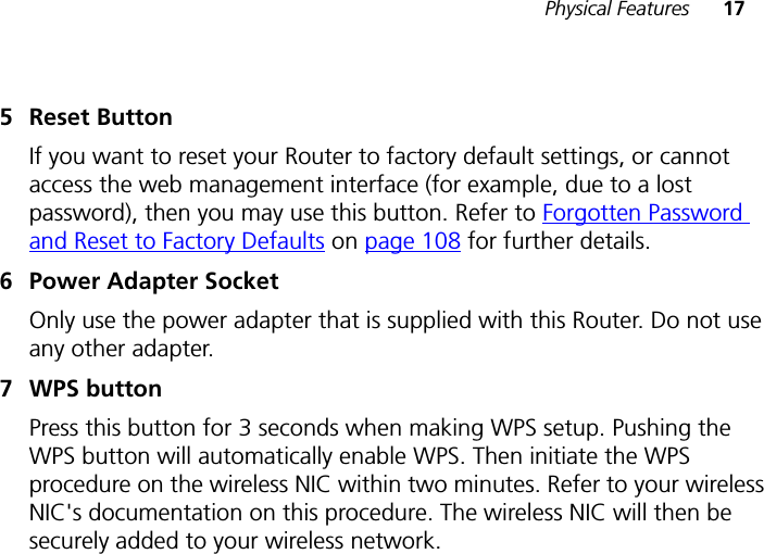 Physical Features 175 Reset ButtonIf you want to reset your Router to factory default settings, or cannot access the web management interface (for example, due to a lost password), then you may use this button. Refer to Forgotten Password and Reset to Factory Defaults on page 108 for further details.6 Power Adapter SocketOnly use the power adapter that is supplied with this Router. Do not use any other adapter.7 WPS buttonPress this button for 3 seconds when making WPS setup. Pushing the WPS button will automatically enable WPS. Then initiate the WPS procedure on the wireless NIC within two minutes. Refer to your wireless NIC&apos;s documentation on this procedure. The wireless NIC will then be securely added to your wireless network.