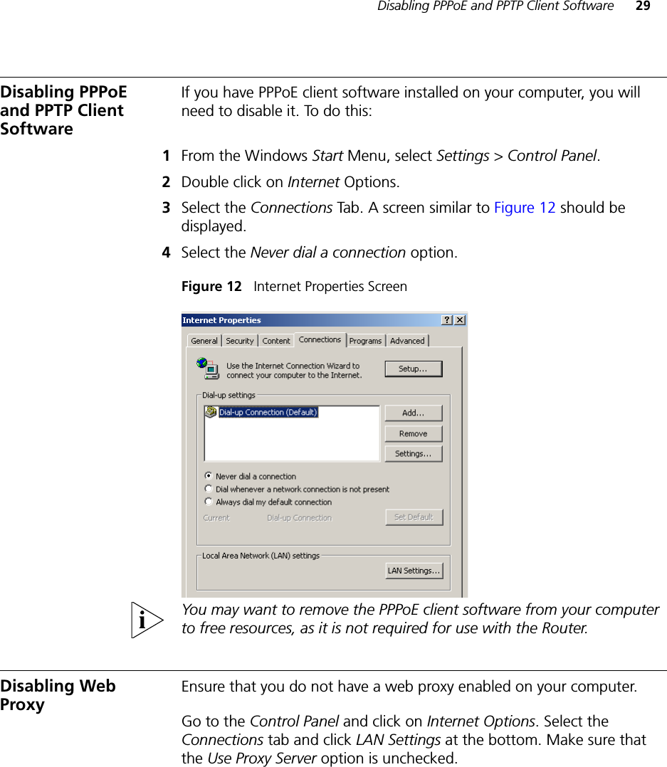 Disabling PPPoE and PPTP Client Software 29Disabling PPPoE and PPTP Client SoftwareIf you have PPPoE client software installed on your computer, you will need to disable it. To do this:1From the Windows Start Menu, select Settings &gt; Control Panel.2Double click on Internet Options.3Select the Connections Tab. A screen similar to Figure 12 should be displayed.4Select the Never dial a connection option.Figure 12   Internet Properties ScreenYou may want to remove the PPPoE client software from your computer to free resources, as it is not required for use with the Router.Disabling Web ProxyEnsure that you do not have a web proxy enabled on your computer.Go to the Control Panel and click on Internet Options. Select the Connections tab and click LAN Settings at the bottom. Make sure that the Use Proxy Server option is unchecked.