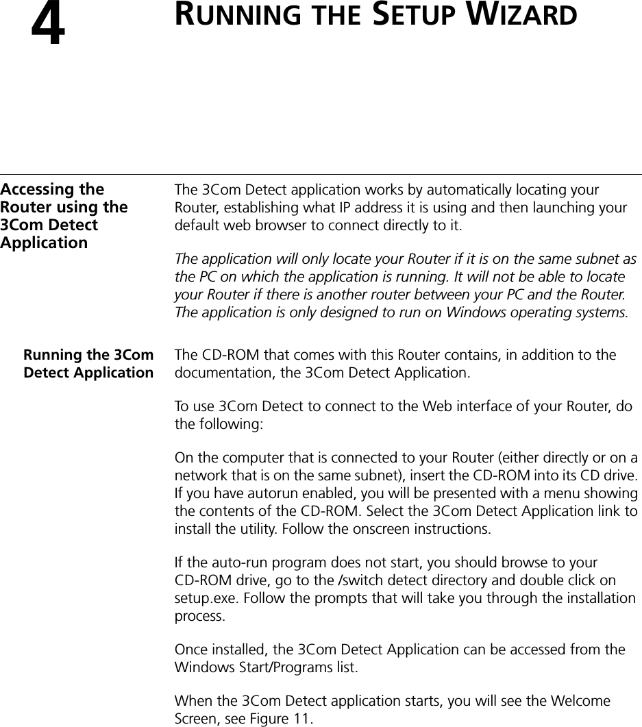 4RUNNING THE SETUP WIZARDAccessing the Router using the 3Com Detect ApplicationThe 3Com Detect application works by automatically locating your Router, establishing what IP address it is using and then launching your default web browser to connect directly to it. The application will only locate your Router if it is on the same subnet as the PC on which the application is running. It will not be able to locate your Router if there is another router between your PC and the Router. The application is only designed to run on Windows operating systems.Running the 3ComDetect ApplicationThe CD-ROM that comes with this Router contains, in addition to the documentation, the 3Com Detect Application.To use 3Com Detect to connect to the Web interface of your Router, do the following:On the computer that is connected to your Router (either directly or on a network that is on the same subnet), insert the CD-ROM into its CD drive. If you have autorun enabled, you will be presented with a menu showing the contents of the CD-ROM. Select the 3Com Detect Application link to install the utility. Follow the onscreen instructions.If the auto-run program does not start, you should browse to your CD-ROM drive, go to the /switch detect directory and double click on setup.exe. Follow the prompts that will take you through the installation process.Once installed, the 3Com Detect Application can be accessed from the Windows Start/Programs list.When the 3Com Detect application starts, you will see the Welcome Screen, see Figure 11. 