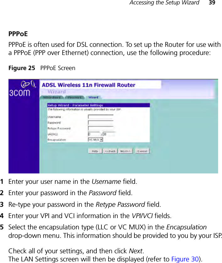 Accessing the Setup Wizard 39PPPoEPPPoE is often used for DSL connection. To set up the Router for use with a PPPoE (PPP over Ethernet) connection, use the following procedure:Figure 25   PPPoE Screen1Enter your user name in the Username field.2Enter your password in the Password field.3Re-type your password in the Retype Password field.4Enter your VPI and VCI information in the VPI/VCI fields.5Select the encapsulation type (LLC or VC MUX) in the Encapsulation drop-down menu. This information should be provided to you by your ISP.Check all of your settings, and then click Next. The LAN Settings screen will then be displayed (refer to Figure 30).