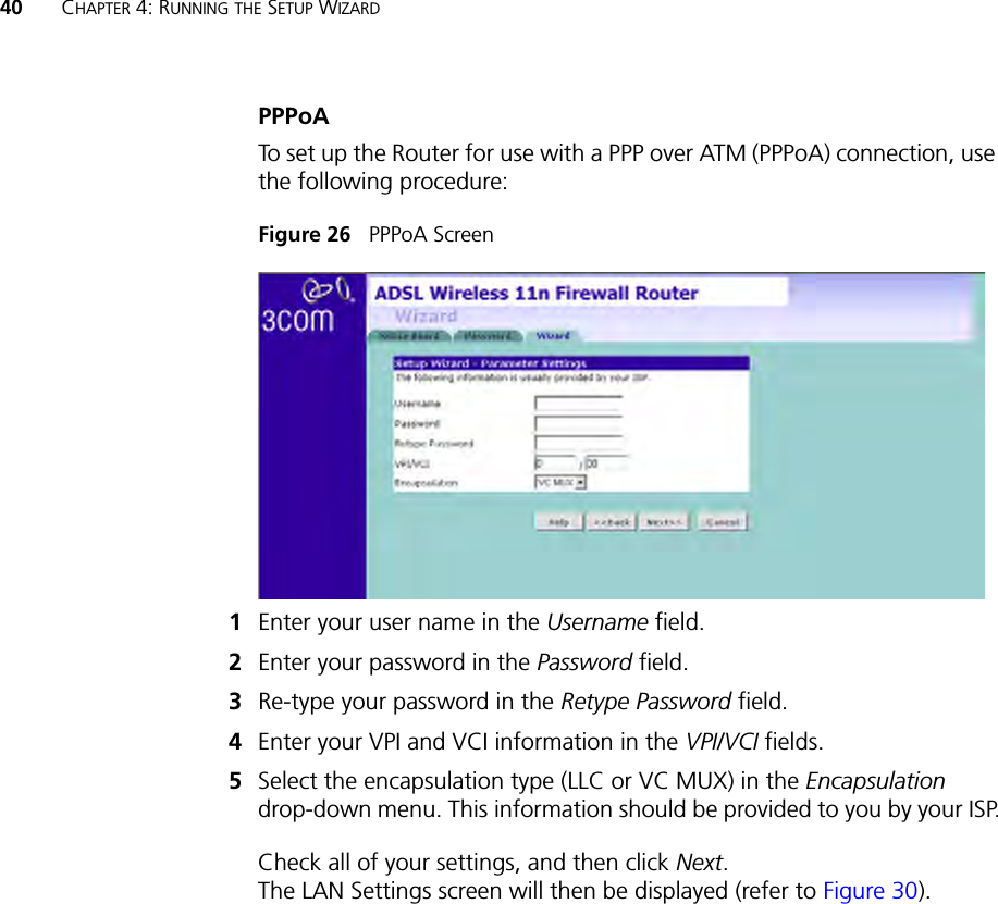 40 CHAPTER 4: RUNNING THE SETUP WIZARDPPPoA To set up the Router for use with a PPP over ATM (PPPoA) connection, use the following procedure:Figure 26   PPPoA Screen 1Enter your user name in the Username field.2Enter your password in the Password field.3Re-type your password in the Retype Password field.4Enter your VPI and VCI information in the VPI/VCI fields.5Select the encapsulation type (LLC or VC MUX) in the Encapsulation drop-down menu. This information should be provided to you by your ISP.Check all of your settings, and then click Next. The LAN Settings screen will then be displayed (refer to Figure 30).