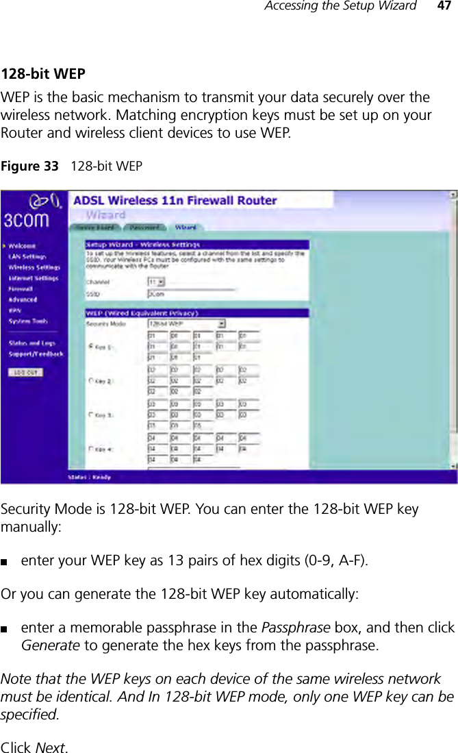 Accessing the Setup Wizard 47128-bit WEPWEP is the basic mechanism to transmit your data securely over the wireless network. Matching encryption keys must be set up on your Router and wireless client devices to use WEP.Figure 33   128-bit WEPSecurity Mode is 128-bit WEP. You can enter the 128-bit WEP key manually: ■enter your WEP key as 13 pairs of hex digits (0-9, A-F).Or you can generate the 128-bit WEP key automatically: ■enter a memorable passphrase in the Passphrase box, and then click Generate to generate the hex keys from the passphrase.Note that the WEP keys on each device of the same wireless network must be identical. And In 128-bit WEP mode, only one WEP key can be specified.Click Next. 