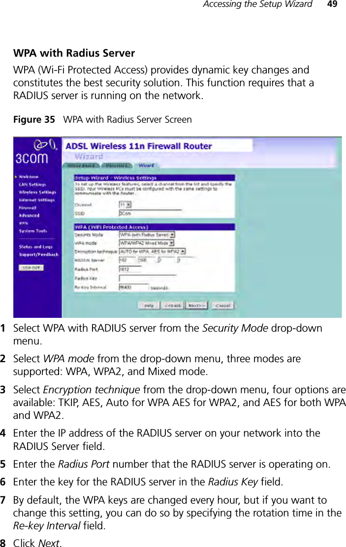 Accessing the Setup Wizard 49WPA with Radius ServerWPA (Wi-Fi Protected Access) provides dynamic key changes and constitutes the best security solution. This function requires that a RADIUS server is running on the network.Figure 35   WPA with Radius Server Screen 1Select WPA with RADIUS server from the Security Mode drop-down menu.2Select WPA mode from the drop-down menu, three modes are supported: WPA, WPA2, and Mixed mode.3Select Encryption technique from the drop-down menu, four options are available: TKIP, AES, Auto for WPA AES for WPA2, and AES for both WPA and WPA2.4Enter the IP address of the RADIUS server on your network into the RADIUS Server field.5Enter the Radius Port number that the RADIUS server is operating on. 6Enter the key for the RADIUS server in the Radius Key field.7By default, the WPA keys are changed every hour, but if you want to change this setting, you can do so by specifying the rotation time in the Re-key Interval field.8Click Next. 