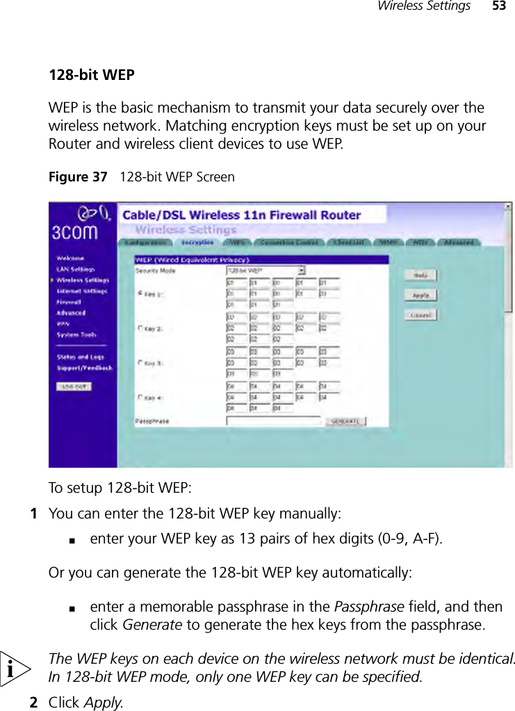 Wireless Settings 53128-bit WEPWEP is the basic mechanism to transmit your data securely over the wireless network. Matching encryption keys must be set up on your Router and wireless client devices to use WEP.Figure 37   128-bit WEP ScreenTo setup 128-bit WEP: 1You can enter the 128-bit WEP key manually:■enter your WEP key as 13 pairs of hex digits (0-9, A-F).Or you can generate the 128-bit WEP key automatically: ■enter a memorable passphrase in the Passphrase field, and then click Generate to generate the hex keys from the passphrase.The WEP keys on each device on the wireless network must be identical. In 128-bit WEP mode, only one WEP key can be specified.2Click Apply.