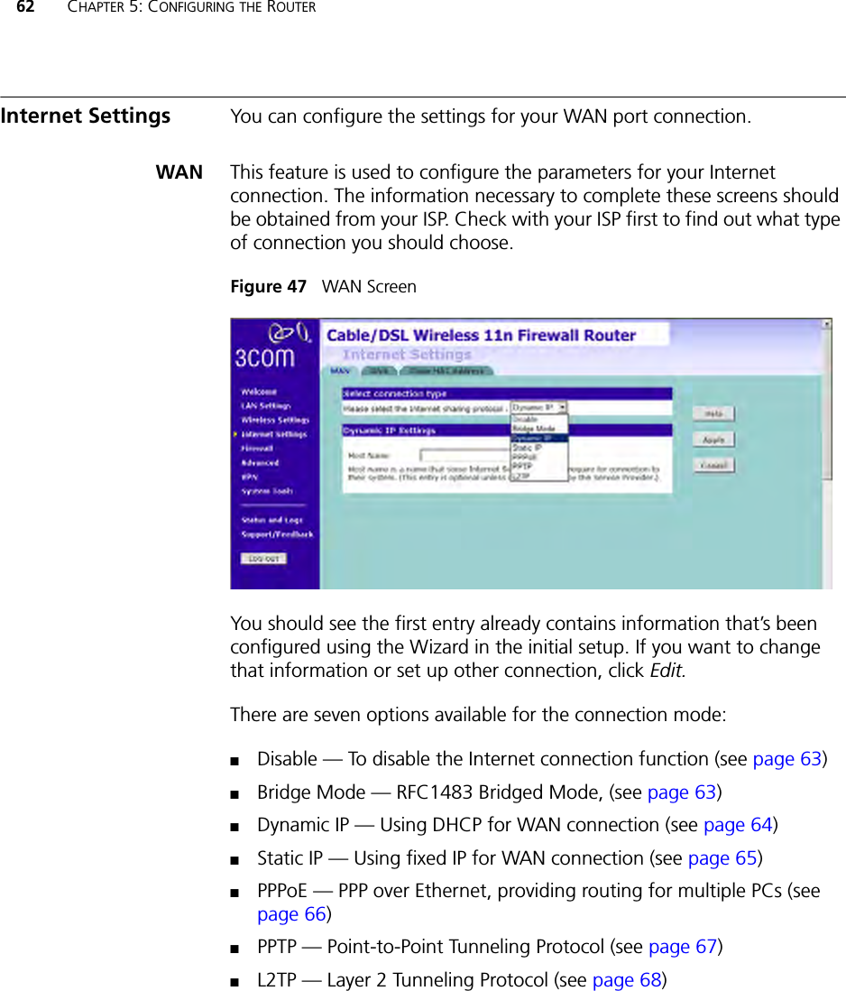 62 CHAPTER 5: CONFIGURING THE ROUTERInternet Settings You can configure the settings for your WAN port connection.WAN This feature is used to configure the parameters for your Internet connection. The information necessary to complete these screens should be obtained from your ISP. Check with your ISP first to find out what type of connection you should choose.Figure 47   WAN ScreenYou should see the first entry already contains information that’s been configured using the Wizard in the initial setup. If you want to change that information or set up other connection, click Edit.There are seven options available for the connection mode:■Disable — To disable the Internet connection function (see page 63)■Bridge Mode — RFC1483 Bridged Mode, (see page 63)■Dynamic IP — Using DHCP for WAN connection (see page 64)■Static IP — Using fixed IP for WAN connection (see page 65)■PPPoE — PPP over Ethernet, providing routing for multiple PCs (see page 66)■PPTP — Point-to-Point Tunneling Protocol (see page 67)■L2TP — Layer 2 Tunneling Protocol (see page 68)