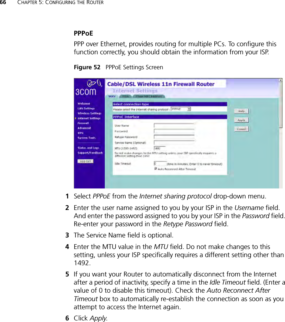 66 CHAPTER 5: CONFIGURING THE ROUTERPPPoEPPP over Ethernet, provides routing for multiple PCs. To configure this function correctly, you should obtain the information from your ISP. Figure 52   PPPoE Settings Screen1Select PPPoE from the Internet sharing protocol drop-down menu.2Enter the user name assigned to you by your ISP in the Username field. And enter the password assigned to you by your ISP in the Password field. Re-enter your password in the Retype Password field.3The Service Name field is optional. 4Enter the MTU value in the MTU field. Do not make changes to this setting, unless your ISP specifically requires a different setting other than 1492.5If you want your Router to automatically disconnect from the Internet after a period of inactivity, specify a time in the Idle Timeout field. (Enter a value of 0 to disable this timeout). Check the Auto Reconnect After Timeout box to automatically re-establish the connection as soon as you attempt to access the Internet again. 6Click Apply.