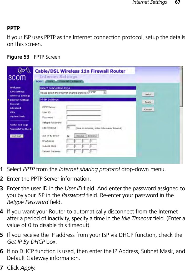 Internet Settings 67PPTPIf your ISP uses PPTP as the Internet connection protocol, setup the details on this screen.Figure 53   PPTP Screen1Select PPTP from the Internet sharing protocol drop-down menu.2Enter the PPTP Server information. 3Enter the user ID in the User ID field. And enter the password assigned to you by your ISP in the Password field. Re-enter your password in the Retype Password field.4If you want your Router to automatically disconnect from the Internet after a period of inactivity, specify a time in the Idle Timeout field. (Enter a value of 0 to disable this timeout). 5If you receive the IP address from your ISP via DHCP function, check the Get IP By DHCP box.6If no DHCP function is used, then enter the IP Address, Subnet Mask, and Default Gateway information. 7Click Apply.