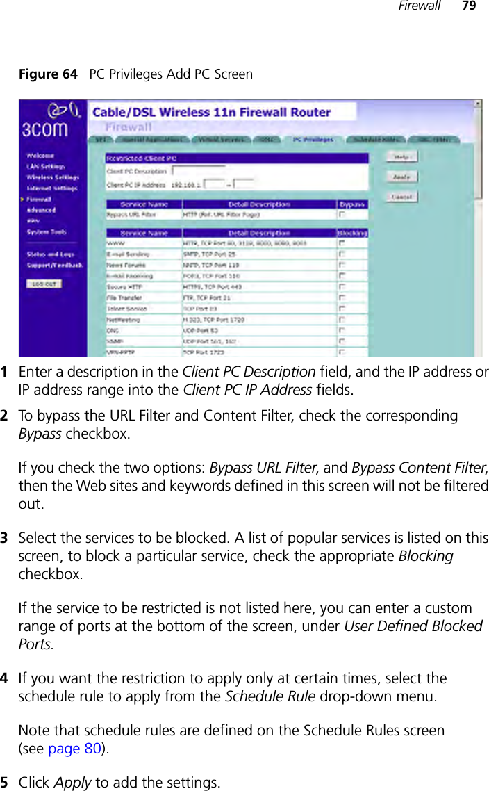 Firewall 79Figure 64   PC Privileges Add PC Screen1Enter a description in the Client PC Description field, and the IP address or IP address range into the Client PC IP Address fields.2To bypass the URL Filter and Content Filter, check the corresponding Bypass checkbox. If you check the two options: Bypass URL Filter, and Bypass Content Filter, then the Web sites and keywords defined in this screen will not be filtered out.3Select the services to be blocked. A list of popular services is listed on this screen, to block a particular service, check the appropriate Blocking checkbox.If the service to be restricted is not listed here, you can enter a custom range of ports at the bottom of the screen, under User Defined Blocked Ports.4If you want the restriction to apply only at certain times, select the schedule rule to apply from the Schedule Rule drop-down menu.Note that schedule rules are defined on the Schedule Rules screen (see page 80).5Click Apply to add the settings.