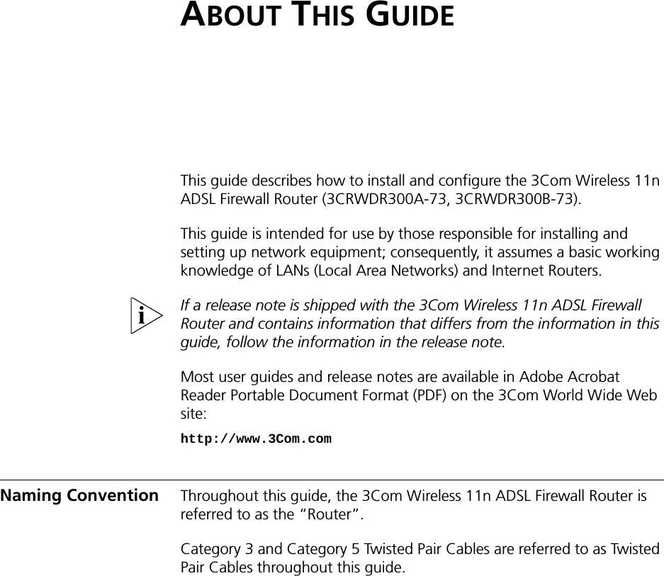 ABOUT THIS GUIDEThis guide describes how to install and configure the 3Com Wireless 11n ADSL Firewall Router (3CRWDR300A-73, 3CRWDR300B-73).This guide is intended for use by those responsible for installing and setting up network equipment; consequently, it assumes a basic working knowledge of LANs (Local Area Networks) and Internet Routers.If a release note is shipped with the 3Com Wireless 11n ADSL Firewall Router and contains information that differs from the information in this guide, follow the information in the release note.Most user guides and release notes are available in Adobe Acrobat Reader Portable Document Format (PDF) on the 3Com World Wide Web site:http://www.3Com.comNaming Convention Throughout this guide, the 3Com Wireless 11n ADSL Firewall Router is referred to as the “Router”.Category 3 and Category 5 Twisted Pair Cables are referred to as Twisted Pair Cables throughout this guide.