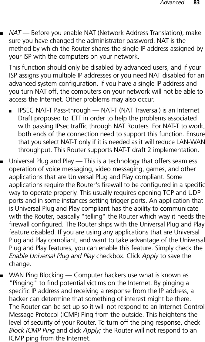 Advanced 83■NAT — Before you enable NAT (Network Address Translation), make sure you have changed the administrator password. NAT is the method by which the Router shares the single IP address assigned by your ISP with the computers on your network. This function should only be disabled by advanced users, and if your ISP assigns you multiple IP addresses or you need NAT disabled for an advanced system configuration. If you have a single IP address and you turn NAT off, the computers on your network will not be able to access the Internet. Other problems may also occur. ■IPSEC NAT-T Pass-through — NAT-T (NAT Traversal) is an Internet Draft proposed to IETF in order to help the problems associated with passing IPsec traffic through NAT Routers. For NAT-T to work, both ends of the connection need to support this function. Ensure that you select NAT-T only if it is needed as it will reduce LAN-WAN throughput. This Router supports NAT-T draft 2 implementation.■Universal Plug and Play — This is a technology that offers seamless operation of voice messaging, video messaging, games, and other applications that are Universal Plug and Play compliant. Some applications require the Router&apos;s firewall to be configured in a specific way to operate properly. This usually requires opening TCP and UDP ports and in some instances setting trigger ports. An application that is Universal Plug and Play compliant has the ability to communicate with the Router, basically &quot;telling&quot; the Router which way it needs the firewall configured. The Router ships with the Universal Plug and Play feature disabled. If you are using any applications that are Universal Plug and Play compliant, and want to take advantage of the Universal Plug and Play features, you can enable this feature. Simply check the Enable Universal Plug and Play checkbox. Click Apply to save the change.■WAN Ping Blocking — Computer hackers use what is known as &quot;Pinging&quot; to find potential victims on the Internet. By pinging a specific IP address and receiving a response from the IP address, a hacker can determine that something of interest might be there. The Router can be set up so it will not respond to an Internet Control Message Protocol (ICMP) Ping from the outside. This heightens the level of security of your Router. To turn off the ping response, check Block ICMP Ping and click Apply; the Router will not respond to an ICMP ping from the Internet.