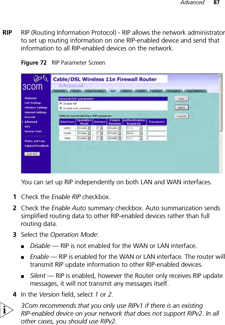 Advanced 87RIP RIP (Routing Information Protocol) - RIP allows the network administrator to set up routing information on one RIP-enabled device and send that information to all RIP-enabled devices on the network. Figure 72   RIP Parameter ScreenYou can set up RIP independently on both LAN and WAN interfaces.1Check the Enable RIP checkbox. 2Check the Enable Auto summary checkbox. Auto summarization sends simplified routing data to other RIP-enabled devices rather than full routing data.3Select the Operation Mode:■Disable — RIP is not enabled for the WAN or LAN interface.■Enable — RIP is enabled for the WAN or LAN interface. The router will transmit RIP update information to other RIP-enabled devices.■Silent — RIP is enabled, however the Router only receives RIP update messages, it will not transmit any messages itself.4In the Version field, select 1 or 2.3Com recommends that you only use RIPv1 if there is an existing RIP-enabled device on your network that does not support RIPv2. In all other cases, you should use RIPv2.