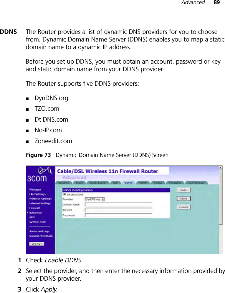 Advanced 89DDNS The Router provides a list of dynamic DNS providers for you to choose from. Dynamic Domain Name Server (DDNS) enables you to map a static domain name to a dynamic IP address. Before you set up DDNS, you must obtain an account, password or key and static domain name from your DDNS provider. The Router supports five DDNS providers: ■DynDNS.org■TZO.com■Dt DNS.com■No-IP.com■Zoneedit.comFigure 73   Dynamic Domain Name Server (DDNS) Screen1Check Enable DDNS. 2Select the provider, and then enter the necessary information provided by your DDNS provider. 3Click Apply. 