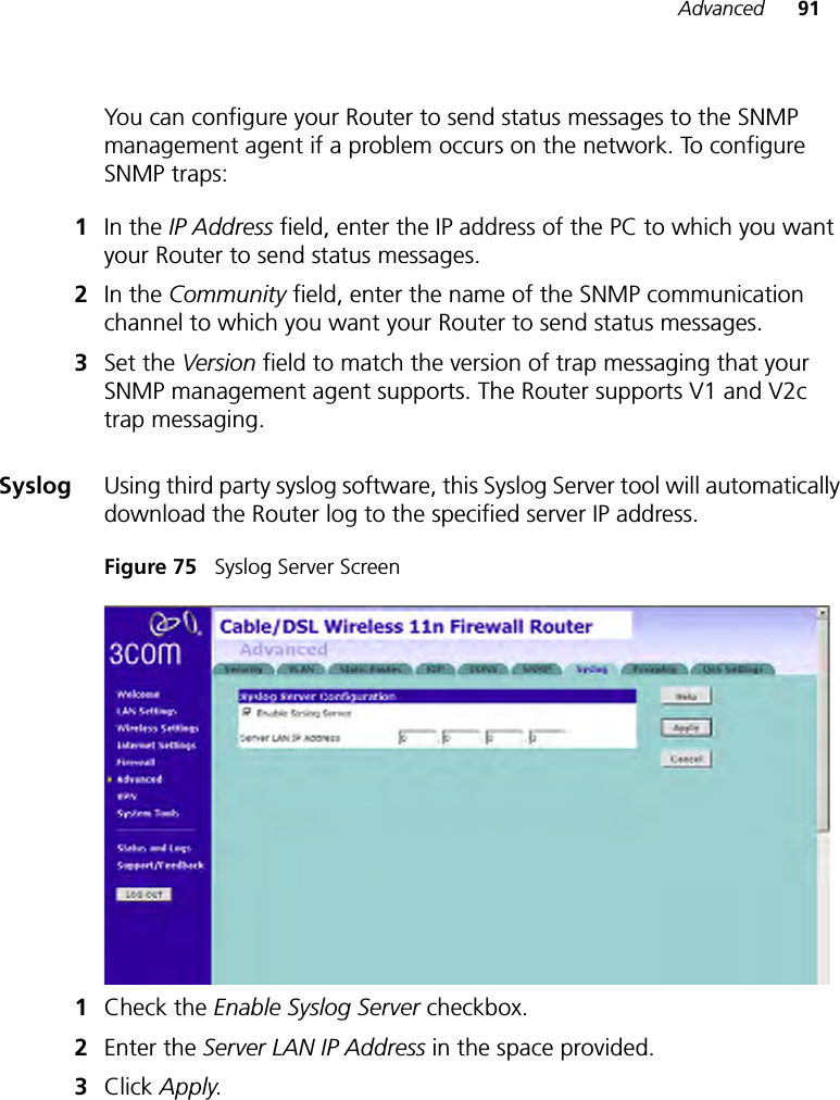 Advanced 91You can configure your Router to send status messages to the SNMP management agent if a problem occurs on the network. To configure SNMP traps:1In the IP Address field, enter the IP address of the PC to which you want your Router to send status messages. 2In the Community field, enter the name of the SNMP communication channel to which you want your Router to send status messages.3Set the Version field to match the version of trap messaging that your SNMP management agent supports. The Router supports V1 and V2c trap messaging.Syslog Using third party syslog software, this Syslog Server tool will automatically download the Router log to the specified server IP address.Figure 75   Syslog Server Screen1Check the Enable Syslog Server checkbox.2Enter the Server LAN IP Address in the space provided. 3Click Apply. 