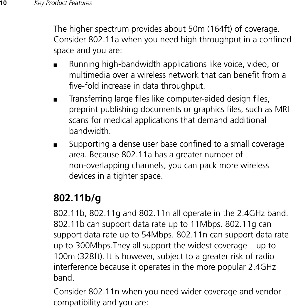 10 Key Product FeaturesThe higher spectrum provides about 50m (164ft) of coverage. Consider 802.11a when you need high throughput in a confined space and you are:■Running high-bandwidth applications like voice, video, or multimedia over a wireless network that can benefit from a five-fold increase in data throughput.■Transferring large files like computer-aided design files, preprint publishing documents or graphics files, such as MRI scans for medical applications that demand additional bandwidth.■Supporting a dense user base confined to a small coverage area. Because 802.11a has a greater number of non-overlapping channels, you can pack more wireless devices in a tighter space.802.11b/g802.11b, 802.11g and 802.11n all operate in the 2.4GHz band. 802.11b can support data rate up to 11Mbps. 802.11g can support data rate up to 54Mbps. 802.11n can support data rate up to 300Mbps.They all support the widest coverage – up to 100m (328ft). It is however, subject to a greater risk of radio interference because it operates in the more popular 2.4GHz band.Consider 802.11n when you need wider coverage and vendor compatibility and you are: