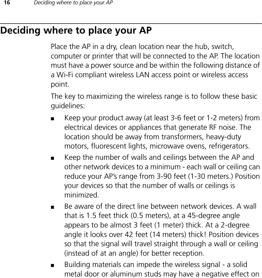 16 Deciding where to place your APDeciding where to place your APPlace the AP in a dry, clean location near the hub, switch, computer or printer that will be connected to the AP. The location must have a power source and be within the following distance of a Wi-Fi compliant wireless LAN access point or wireless access point.The key to maximizing the wireless range is to follow these basic guidelines:■Keep your product away (at least 3-6 feet or 1-2 meters) from electrical devices or appliances that generate RF noise. The location should be away from transformers, heavy-duty motors, fluorescent lights, microwave ovens, refrigerators.■Keep the number of walls and ceilings between the AP and other network devices to a minimum - each wall or ceiling can reduce your AP’s range from 3-90 feet (1-30 meters.) Position your devices so that the number of walls or ceilings is minimized.■Be aware of the direct line between network devices. A wall that is 1.5 feet thick (0.5 meters), at a 45-degree angle appears to be almost 3 feet (1 meter) thick. At a 2-degree angle it looks over 42 feet (14 meters) thick! Position devices so that the signal will travel straight through a wall or ceiling (instead of at an angle) for better reception.■Building materials can impede the wireless signal - a solid metal door or aluminum studs may have a negative effect on 