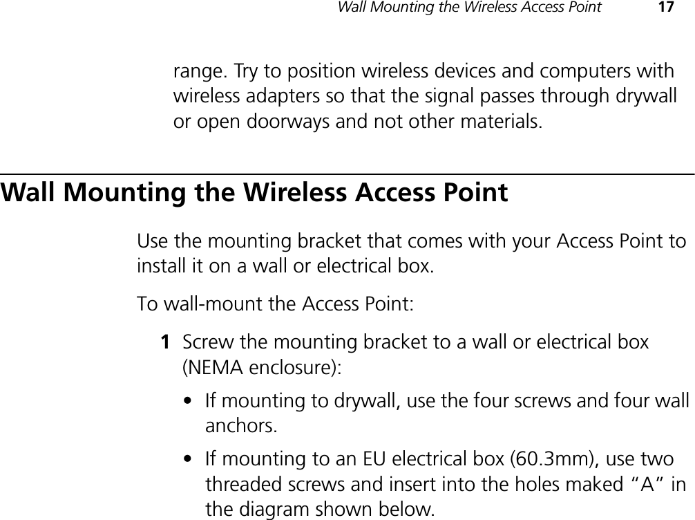Wall Mounting the Wireless Access Point 17range. Try to position wireless devices and computers with wireless adapters so that the signal passes through drywall or open doorways and not other materials.Wall Mounting the Wireless Access PointUse the mounting bracket that comes with your Access Point to install it on a wall or electrical box.To wall-mount the Access Point:1Screw the mounting bracket to a wall or electrical box (NEMA enclosure):•If mounting to drywall, use the four screws and four wall anchors.•If mounting to an EU electrical box (60.3mm), use two threaded screws and insert into the holes maked “A” in the diagram shown below.